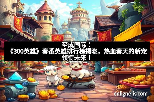 至成国际：《300英雄》春番英雄排行榜揭晓，热血春天的新宠领衔未来！