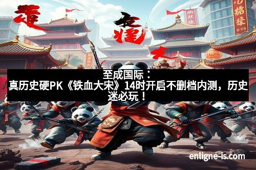 至成国际：真历史硬PK《铁血大宋》14时开启不删档内测，历史迷必玩！