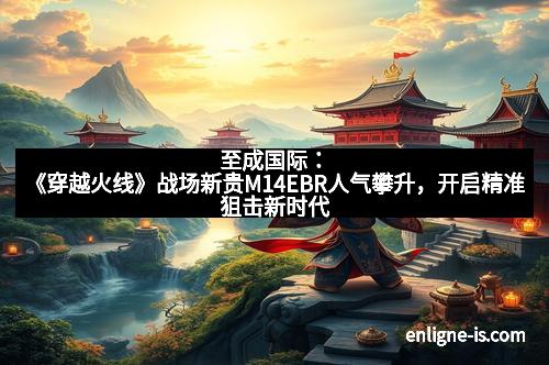 至成国际：《穿越火线》战场新贵M14EBR人气攀升，开启精准狙击新时代